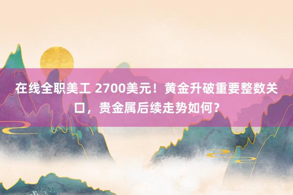 在线全职美工 2700美元！黄金升破重要整数关口，贵金属后续走势如何？