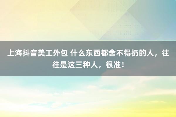 上海抖音美工外包 什么东西都舍不得扔的人，往往是这三种人，很准！