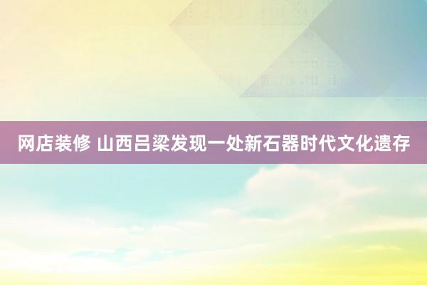 网店装修 山西吕梁发现一处新石器时代文化遗存