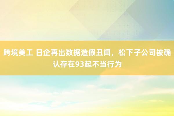 跨境美工 日企再出数据造假丑闻，松下子公司被确认存在93起不当行为