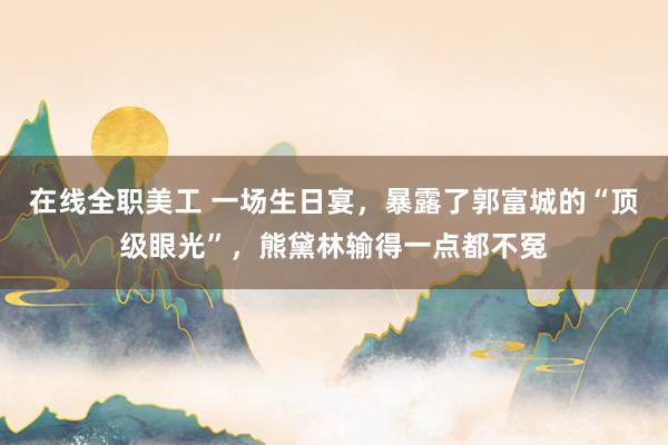 在线全职美工 一场生日宴，暴露了郭富城的“顶级眼光”，熊黛林输得一点都不冤